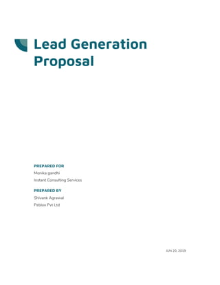  
 
 
Lead Generation 
Proposal 
 
 
 
 
 
 
 
 
 
 
PREPARED FOR 
Monika gandhi 
Instant Consulting Services 
PREPARED BY 
Shivank Agrawal 
Peblox Pvt Ltd 
 
 
 
 
 
JUN 20, 2019 
 
 
 