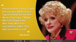 Pretend that every single person you
meet has a sign around his or her neck
that says, “Make me feel important” Not
only will you succeed in sales, you will
succeed in life. – Mary Kay Ash
 