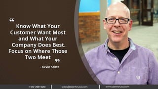 Know what your customer want most
and what your company does best. Focus
on where those two meet. – Kevin Stirtz
 