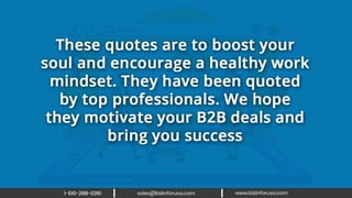 These quotes are to boost your soul and
encourage a healthy work mindset. They
have been quoted by top professionals.
We hope they motivate your B2B deals
and bring you success.
 