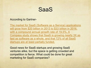 SaaS
According to Gartner-
The market for SaaS (Software as a Service) applications
will grow from $20 billion in 2013 to ...