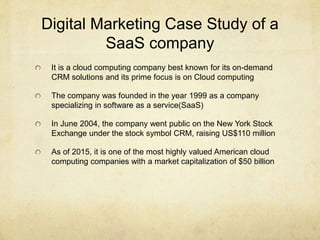 Digital Marketing Case Study of a
SaaS company
It is a cloud computing company best known for its on-demand
CRM solutions ...