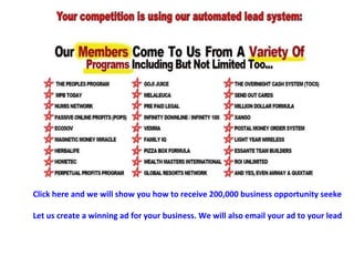 Click here and we will show you how to receive 200,000 business opportunity seeker leads AND 2000 buyer leads every month. Let us create a winning ad for your business. We will also email your ad to your leads every month using our server.  Simply supply us with the website link and we will handle the rest. Hands-free marketing! 