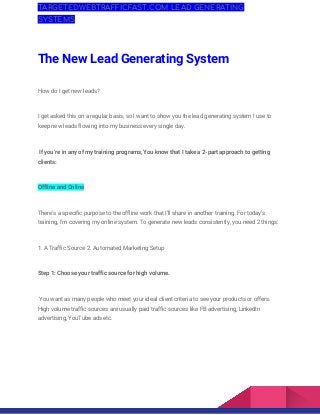 TARGETEDWEBTRAFFICFAST.COM LEAD GENERATING 
SYSTEMS 
The New Lead Generating System  
How do I get new leads?  
I get asked this on a regular basis, so I want to show you the lead generating system I use to 
keep new leads flowing into my business every single day. 
If you’re in any of my training programs, You know that I take a 2-part approach to getting 
clients:  
Offline and Online  
There’s a specific purpose to the offline work that I’ll share in another training. For today’s 
training, I’m covering my online system. To generate new leads consistently, you need 2 things:  
1. A Traffic Source 2. Automated Marketing Setup  
Step 1: Choose your traffic source for high volume. 
You want as many people who meet your ideal client criteria to see your products or offers. 
High volume traffic sources are usually paid traffic sources like FB advertising, LinkedIn 
advertising, YouTube ads etc. 
 
 