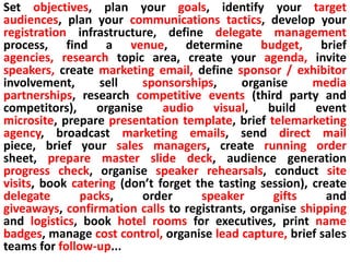 1. Give yourself enough timeSet objectives, plan your goals, identify your target audiences, plan your communications tactics, develop your registration infrastructure, define delegate management process, find a venue, determine budget, brief agencies, research topic area, create your agenda, invite speakers, create marketing email, define sponsor / exhibitor involvement, sell sponsorships, organise media partnerships, research competitive events (third party and competitors), organise audio visual, build event microsite, prepare presentation template, brief telemarketing agency, broadcast marketing emails, send direct mail piece, brief your sales managers, create running order sheet, prepare master slide deck, audience generation progress check, organise speaker rehearsals, conduct site visits, book catering (don’t forget the tasting session), create delegate packs, order speaker gifts and giveaways, confirmation calls to registrants, organise shipping and logistics, book hotel rooms for executives, print name badges, manage cost control, organise lead capture, brief sales teams for follow-up...