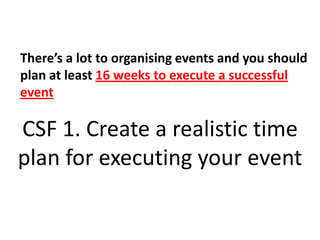 There’s a lot to organising events and you should plan at least 16 weeks to execute a successful eventCSF 1. Create a realistic time plan for executing your event