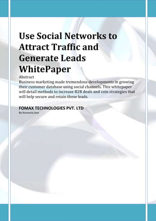 Use Social Networks to
Attract Traffic and
Generate Leads
WhitePaper
Abstract
Business marketing made tremendous developments in growing
their customer database using social channels. This whitepaper
will detail methods to increase B2B deals and coin strategies that
will help secure and retain those leads.

FOMAX TECHNOLOGIES PVT. LTD
By Anusonia Jose
 