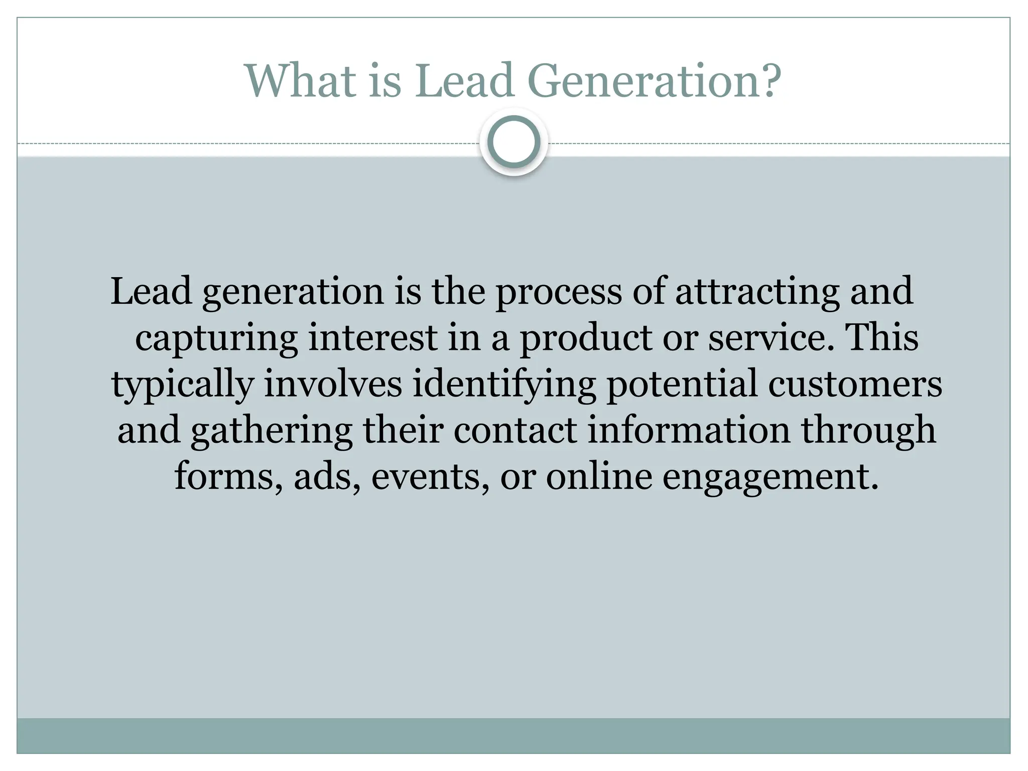 What is Lead Generation?
Lead generation is the process of attracting and
capturing interest in a product or service. This
typically involves identifying potential customers
and gathering their contact information through
forms, ads, events, or online engagement.
 