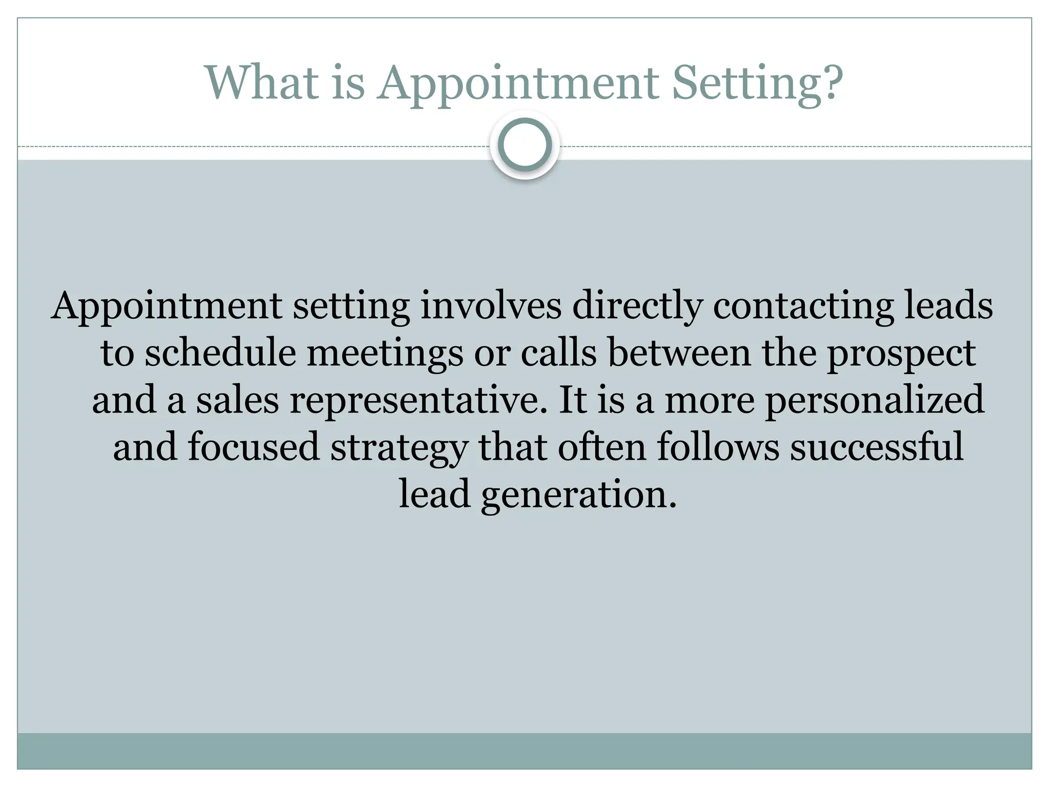 What is Appointment Setting?
Appointment setting involves directly contacting leads
to schedule meetings or calls between the prospect
and a sales representative. It is a more personalized
and focused strategy that often follows successful
lead generation.
 