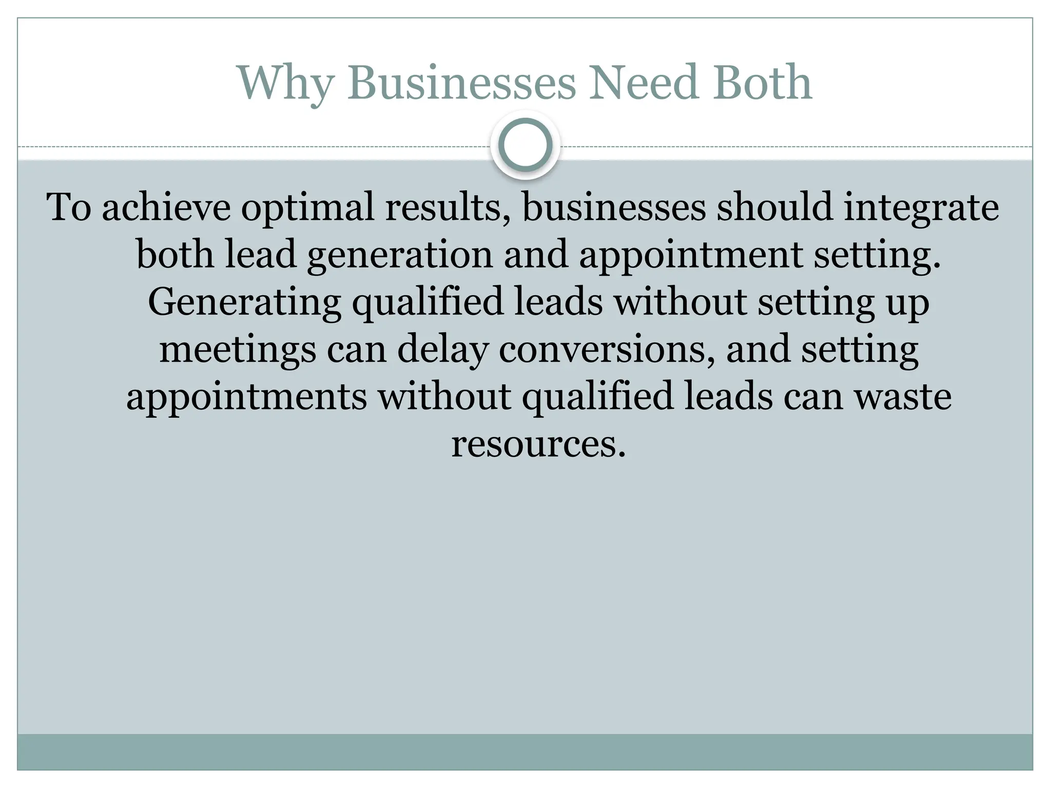 Why Businesses Need Both
To achieve optimal results, businesses should integrate
both lead generation and appointment setting.
Generating qualified leads without setting up
meetings can delay conversions, and setting
appointments without qualified leads can waste
resources.
 
