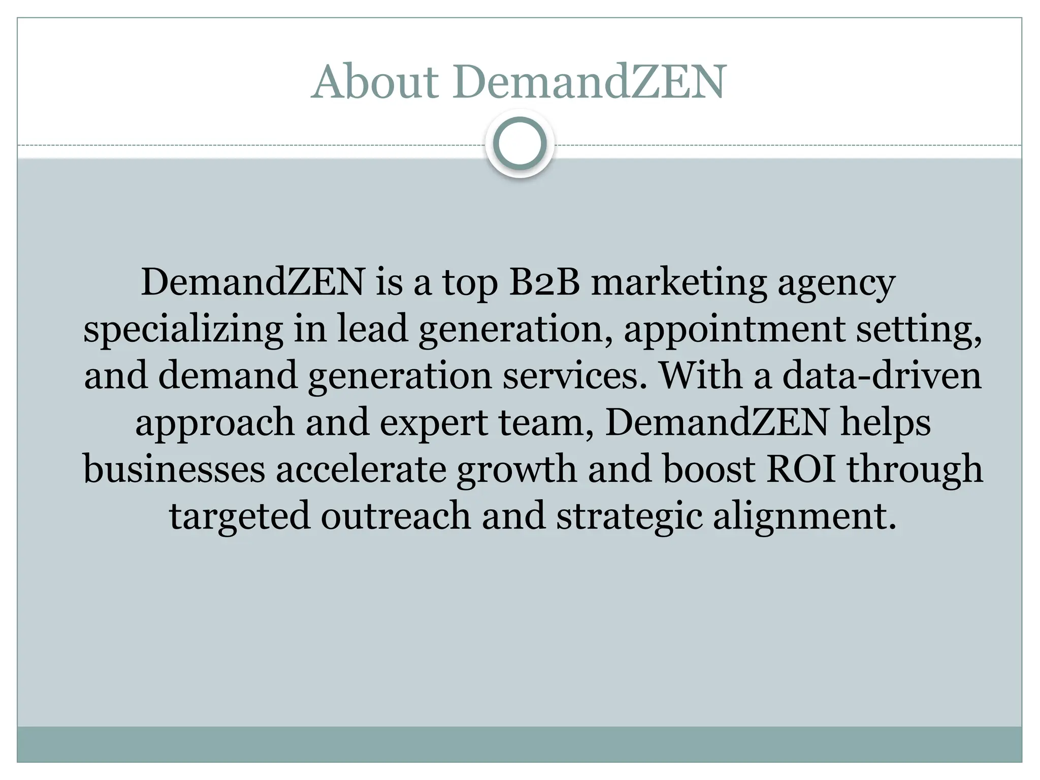 About DemandZEN
DemandZEN is a top B2B marketing agency
specializing in lead generation, appointment setting,
and demand generation services. With a data-driven
approach and expert team, DemandZEN helps
businesses accelerate growth and boost ROI through
targeted outreach and strategic alignment.
 