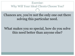 Exercise: 
Why Will Your Ideal Clients Choose You? 
Chances are, you’re not the only one out there 
solving this particular need. 
What makes you so special, how do you solve 
this need better than anyone else? 
 
