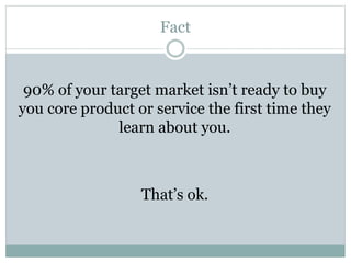 Fact 
90% of your target market isn’t ready to buy 
you core product or service the first time they 
learn about you. 
That’s ok. 
 