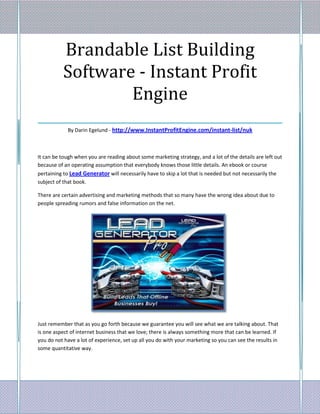Brandable List Building
    Software - Instant Profit
              Engine
___________________________________
             By Darin Egelund - http://www.InstantProfitEngine.com/instant-list/nuk



It can be tough when you are reading about some marketing strategy, and a lot of the details are left out
because of an operating assumption that everybody knows those little details. An ebook or course
pertaining to Lead Generator will necessarily have to skip a lot that is needed but not necessarily the
subject of that book.

There are certain advertising and marketing methods that so many have the wrong idea about due to
people spreading rumors and false information on the net.




Just remember that as you go forth because we guarantee you will see what we are talking about. That
is one aspect of internet business that we love; there is always something more that can be learned. If
you do not have a lot of experience, set up all you do with your marketing so you can see the results in
some quantitative way.
 