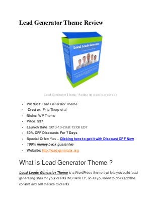 Lead Generator Theme Review

Lead Generator Theme - Setting up a site is as easy as



Product: Lead Generator Theme
Creator: Fritz Thorp et al



Niche: WP Theme



Price: $37



Launch Date: 2013-10-28 at 12:00 EDT



50% OFF Discounts For 7 Days



Special Offer: Yes – Clicking here to get it with Discount OFF Now



100% money back guarantee



Website: http://lead-generator.org

What is Lead Generator Theme ?
Local Leads Generator Theme is a WordPress theme that lets you build lead
generating sites for your clients INSTANTLY, so all you need to do is add the
content and sell the site to clients.

 