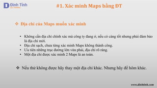 #1. Xác minh Maps bằng ĐT
 Địa chỉ của Maps muốn xác minh
• Không cần địa chỉ chính xác mà công ty đang ở, nếu có càng tốt nhưng phải đảm bảo
là địa chỉ mới.
• Địa chỉ sạch, chưa từng xác minh Maps không thành công.
• Ưu tiên những trục đường lớn vừa phải, địa chỉ rõ ràng.
• Một địa chỉ được xác minh 2 Maps là an toàn.
 Nếu thử không được hãy thay một địa chỉ khác. Nhưng hãy để hôm khác.
www.dinhtinh.com
 