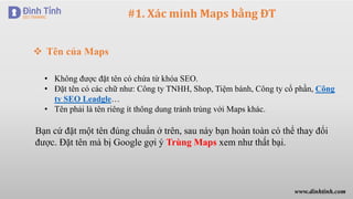 #1. Xác minh Maps bằng ĐT
 Tên của Maps
• Không được đặt tên có chứa từ khóa SEO.
• Đặt tên có các chữ như: Công ty TNHH, Shop, Tiệm bánh, Công ty cổ phần, Công
ty SEO Leadgle…
• Tên phải là tên riêng ít thông dung tránh trùng với Maps khác.
Bạn cứ đặt một tên đúng chuẩn ở trên, sau này bạn hoàn toàn có thể thay đổi
được. Đặt tên mà bị Google gợi ý Trùng Maps xem như thất bại.
www.dinhtinh.com
 