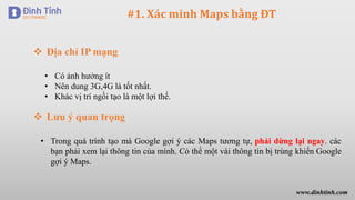 #1. Xác minh Maps bằng ĐT
 Địa chỉ IP mạng
• Có ảnh hưởng ít
• Nên dung 3G,4G là tốt nhất.
• Khác vị trí ngồi tạo là một lợi thế.
 Lưu ý quan trọng
• Trong quá trình tạo mà Google gợi ý các Maps tương tự, phải dừng lại ngay. các
bạn phải xem lại thông tin của mình. Có thể một vài thông tin bị trùng khiến Google
gợi ý Maps.
www.dinhtinh.com
 