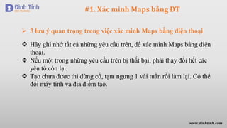 #1. Xác minh Maps bằng ĐT
 Hãy ghi nhớ tất cả những yêu cầu trên, để xác minh Maps bằng điện
thoại.
 Nếu một trong những yêu cầu trên bị thất bại, phải thay đổi hết các
yếu tố còn lại.
 Tạo chưa được thì đừng cố, tạm ngưng 1 vài tuần rồi làm lại. Có thể
đổi máy tính và địa điểm tạo.
 3 lưu ý quan trọng trong việc xác minh Maps bằng điện thoại
www.dinhtinh.com
 