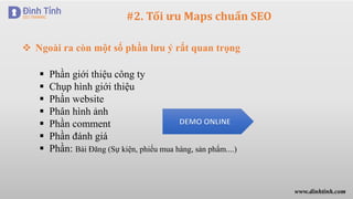 #2. Tối ưu Maps chuẩn SEO
 Ngoài ra còn một số phần lưu ý rất quan trọng
 Phần giới thiệu công ty
 Chụp hình giới thiệu
 Phần website
 Phân hình ảnh
 Phần comment
 Phần đánh giá
 Phần: Bài Đăng (Sự kiện, phiếu mua hàng, sản phẩm....)
www.dinhtinh.com
 