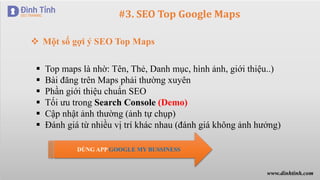 #3. SEO Top Google Maps
 Top maps là nhờ: Tên, Thẻ, Danh mục, hình ảnh, giới thiệu..)
 Bài đăng trên Maps phải thường xuyên
 Phần giới thiệu chuẩn SEO
 Tối ưu trong Search Console (Demo)
 Cập nhật ảnh thường (ảnh tự chụp)
 Đánh giá từ nhiều vị trí khác nhau (đánh giá không ảnh hưởng)
 Một số gợi ý SEO Top Maps
DÙNG APP GOOGLE MY BUSSINESS
www.dinhtinh.com
 