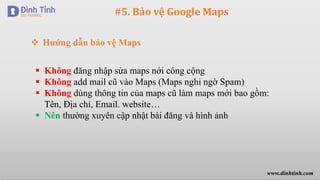 #5. Bảo vệ Google Maps
 Không đăng nhập sửa maps nới công cộng
 Không add mail cũ vào Maps (Maps nghi ngờ Spam)
 Không dùng thông tin của maps cũ làm maps mới bao gồm:
Tên, Địa chỉ, Email. website…
 Nên thường xuyên cập nhật bài đăng và hình ảnh
 Hướng dẫn bảo vệ Maps
www.dinhtinh.com
 