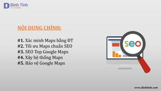 NỘI DUNG CHÍNH:
#1. Xác minh Maps bằng ĐT
#2. Tối ưu Maps chuẩn SEO
#3. SEO Top Google Maps
#4. Xây hệ thống Maps
#5. Bảo vệ Google Maps
www.dinhtinh.com
 