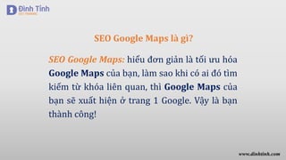 SEO Google Maps là gì?
SEO Google Maps: hiểu đơn giản là tối ưu hóa
Google Maps của bạn, làm sao khi có ai đó tìm
kiếm từ khóa liên quan, thì Google Maps của
bạn sẽ xuất hiện ở trang 1 Google. Vậy là bạn
thành công!
www.dinhtinh.com
 