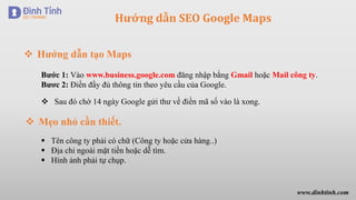 Hướng dẫn SEO Google Maps
 Hướng dẫn tạo Maps
Bước 1: Vào www.business.google.com đăng nhập bằng Gmail hoặc Mail công ty.
Bươc 2: Điền đầy đủ thông tin theo yêu cầu của Google.
 Sau đó chờ 14 ngày Google gửi thư về điền mã số vào là xong.
 Mẹo nhỏ cần thiết.
 Tên công ty phải có chữ (Công ty hoặc cửa hàng..)
 Địa chỉ ngoài mặt tiền hoặc dễ tìm.
 Hình ảnh phải tự chụp.
www.dinhtinh.com
 