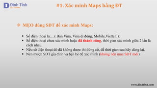 #1. Xác minh Maps bằng ĐT
 MẸO dùng SĐT để xác minh Maps:
 Số điện thoại là….( Bàn Vina, Vina di động, Mobile,Viettel..).
 Số điện thoại chưa xác minh hoặc đã thành công, thời gian xác minh giữa 2 lần là
cách nhau.
 Nếu số điện thoại đó đã không được thì đừng cố, để thời gian sau hãy dùng lại.
 Nên mượn SĐT gia đình và bạn bè để xác minh (không nên mua SĐT mới).
www.dinhtinh.com
 