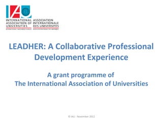 LEADHER: A Collaborative Professional
     Development Experience
           A grant programme of
 The International Association of Universities



                   © IAU - November 2012
 