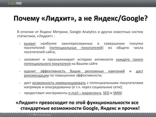 Почему «Лидхит», а не Яндекс/Google?
В отличие от Яндекс Метрики, Google Analytics и других известных систем
статистики, «Лидхит» :
 - выявит наиболее заинтересованных в совершении покупки
   посетителей (потенциальных покупателей) из общего числа
   посетителей сайта;
 - запомнит и проанализирует историю активности каждого такого
   потенциального покупателя на Вашем сайте
 - оценит эффективность Ваших рекламных            кампаний    и   даст
   рекомендации по повышению эффективности;
 - даст возможность коммуницировать с потенциальными покупателями
   напрямую и опосредованно (в т.ч. через социальные сети);
 - предоставит инструменты e-mail – маркетинга, SEO и SMM.

«Лидхит» превосходит по этой функциональности все
  стандартные возможности Google, Яндекс и прочих!
 