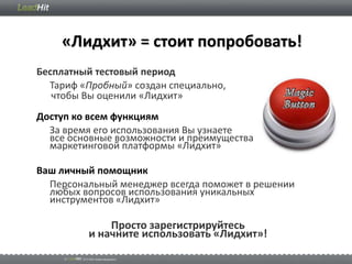 «Лидхит» = стоит попробовать!
Бесплатный тестовый период
  Тариф «Пробный» создан специально,
   чтобы Вы оценили «Лидхит»
Доступ ко всем функциям
  За время его использования Вы узнаете
  все основные возможности и преимущества
  маркетинговой платформы «Лидхит»

Ваш личный помощник
  Персональный менеджер всегда поможет в решении
  любых вопросов использования уникальных
  инструментов «Лидхит»

             Просто зарегистрируйтесь
         и начните использовать «Лидхит»!
 