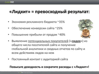 «Лидхит» = превосходный результат:
• Экономия рекламного бюджета ~35%
• Обеспечение конверсии сайта ~25%
• Повышение прибыли от продаж ~40%
• Выявление потенциальных покупателей («лидов») из
  общего числа посетителей сайта и получение
  глобальной аналитики и сводных отчетов по сайту и
  всем действиям лидов на нем
• Постоянный контакт с аудиторией сайта

 Повысьте доходность и сократите расходы с «Лидхит»!
 