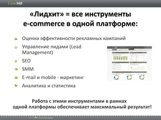 «Лидхит» = все инструменты
   e-commerce в одной платформе:
   Оценка эффективности рекламных кампаний
   Управление лидами (Lead
   Management)
   SEO
   SMM
   E-mail и mobile - маркетинг
   Аналитика и статистика

       Работа с этими инструментами в рамках
одной платформы обеспечивает максимальный результат!
 