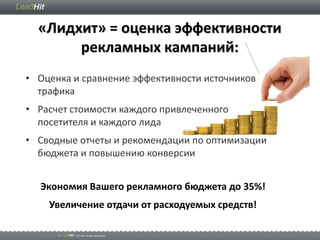 «Лидхит» = оценка эффективности
       рекламных кампаний:
• Оценка и сравнение эффективности источников
  трафика
• Расчет стоимости каждого привлеченного
  посетителя и каждого лида
• Сводные отчеты и рекомендации по оптимизации
  бюджета и повышению конверсии


  Экономия Вашего рекламного бюджета до 35%!
    Увеличение отдачи от расходуемых средств!
 