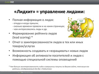 «Лидхит» = управление лидами:
• Полная информация о лидах:
   - откуда и когда пришли;
   - сколько времени провели и на каких страницах;
   - чем интересовались лиды и др.
• Формирование рейтинга лидов
  (lead scoring) *
• Отчет о заинтересованности лидов в тех или иных
  товарах/услугах
• Возможность создавать и «взращивать» новых лидов
• Информация об активности посетителей и лидов с
  помощью специальной системы оповещений

* Чем больше заинтересованность лида в совершении покупки на Вашем сайте, тем выше его
    рейтинг, отображаемый для Вас «Лидхитом»
 