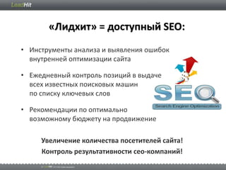«Лидхит» = доступный SEO:
• Инструменты анализа и выявления ошибок
  внутренней оптимизации сайта

• Ежедневный контроль позиций в выдаче
  всех известных поисковых машин
  по списку ключевых слов

• Рекомендации по оптимально
  возможному бюджету на продвижение

     Увеличение количества посетителей сайта!
     Контроль результативности сео-компаний!
 