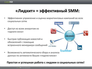«Лидхит» = эффективный SMM:
• Эффективное управление и оценка маркетинговых кампаний во всех
  социальных сетях

• Доступ ко всем аккаунтам из
  «одного окна»

• Быстрая публикация новостей и
  обновлений с помощью
  встроенного менеджера сообщений

• Возможность автоматического сбора и анализа
  данных по активности Ваших «подписчиков»

  Простая и успешная работа с лидами в социальных сетях!
 