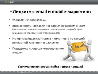 «Лидхит» = email и mobile-маркетинг:
• Управление рассылками
• Возможность направления рассылок разным лидам
  (посетителям, заинтересованным в определенных товарах/услугах,
  зашедших на определенные страницы сайта)

• Исчерпывающая статистика и отчетность по каждой
  рекламной кампании и рассылке
• Поддержка процесса «выращивание
  лидов»



      Увеличение конверсии сайта и роста продаж!
 