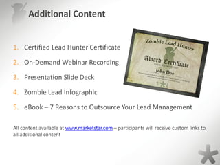 Additional Content
1. Certified Lead Hunter Certificate
2. On-Demand Webinar Recording
3. Presentation Slide Deck
4. Zombie Lead Infographic
5. eBook – 7 Reasons to Outsource Your Lead Management
All content available at www.marketstar.com – participants will receive custom links to
all additional content
 