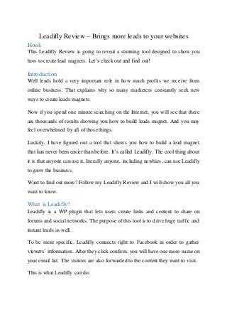 Leadifly Review – Brings more leads to your websites
Hook
This Leadifly Review is going to reveal a stunning tool designed to show you
how to create lead magnets. Let’s check out and find out!
Introduction
Well leads hold a very important role in how much profits we receive from
online business. That explains why so many marketers constantly seek new
ways to create leads magnets.
Now if you spend one minute searching on the Internet, you will see that there
are thousands of results showing you how to build leads magnet. And you may
feel overwhelmed by all of those things.
Luckily, I have figured out a tool that shows you how to build a lead magnet
that has never been easier than before. It’s called Leadifly. The cool thing about
it is that anyone can use it, literally anyone, including newbies, can use Leadifly
to grow the business.
Want to find out more? Follow my Leadifly Review and I will show you all you
want to know.
What is Leadifly?
Leadifly is a WP plugin that lets users create links and content to share on
forums and social networks. The purpose of this tool is to drive huge traffic and
instant leads as well.
To be more specific, Leadifly connects right to Facebook in order to gather
viewers’ information. After they click confirm, you will have one more name on
your email list. The visitors are also forwarded to the content they want to visit.
This is what Leadifly can do:
 