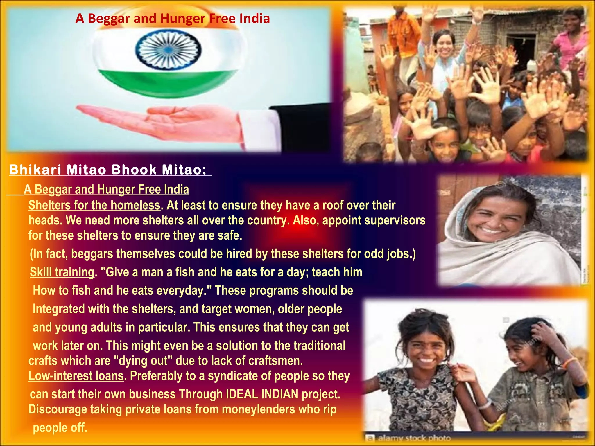 Bhikari Mitao Bhook Mitao:
A Beggar and Hunger Free India
Shelters for the homeless. At least to ensure they have a roof over their
heads. We need more shelters all over the country. Also, appoint supervisors
for these shelters to ensure they are safe.
(In fact, beggars themselves could be hired by these shelters for odd jobs.)
Skill training. "Give a man a fish and he eats for a day; teach him
How to fish and he eats everyday." These programs should be
Integrated with the shelters, and target women, older people
and young adults in particular. This ensures that they can get
work later on. This might even be a solution to the traditional
crafts which are "dying out" due to lack of craftsmen.
Low-interest loans. Preferably to a syndicate of people so they
can start their own business Through IDEAL INDIAN project.
Discourage taking private loans from moneylenders who rip
people off.
A Beggar and Hunger Free India
 