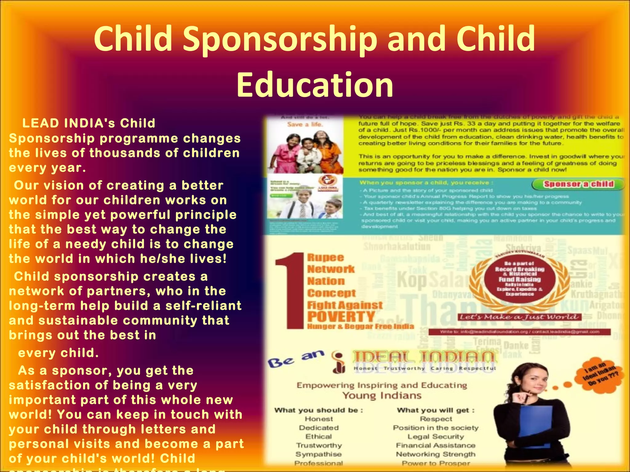Child Sponsorship and Child
Education
LEAD INDIA's Child
Sponsorship programme changes
the lives of thousands of children
every year.
Our vision of creating a better
world for our children works on
the simple yet powerful principle
that the best way to change the
life of a needy child is to change
the world in which he/she lives!
Child sponsorship creates a
network of partners, who in the
long-term help build a self-reliant
and sustainable community that
brings out the best in
every child.
As a sponsor, you get the
satisfaction of being a very
important part of this whole new
world! You can keep in touch with
your child through letters and
personal visits and become a part
of your child's world! Child
 