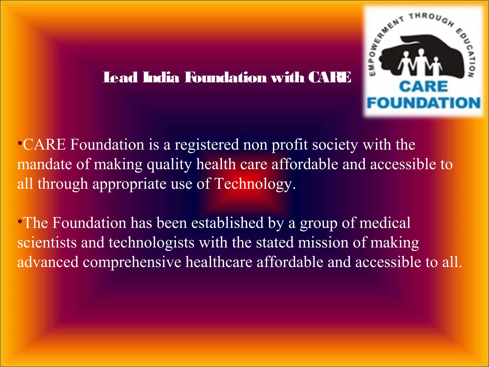 •CARE Foundation is a registered non profit society with the
mandate of making quality health care affordable and accessible to
all through appropriate use of Technology.
•The Foundation has been established by a group of medical
scientists and technologists with the stated mission of making
advanced comprehensive healthcare affordable and accessible to all.
Lead India Foundation with CARE
 