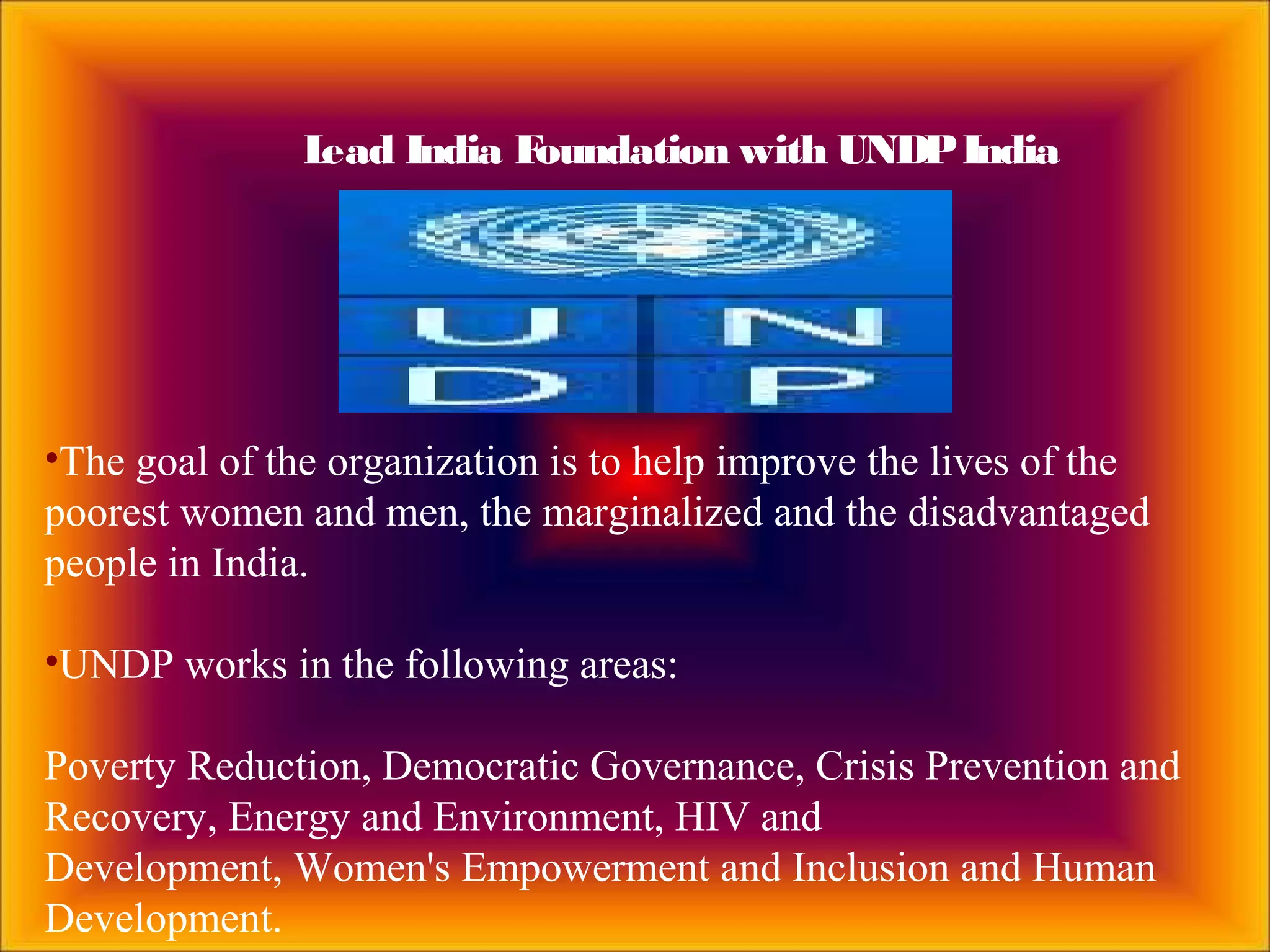 •The goal of the organization is to help improve the lives of the
poorest women and men, the marginalized and the disadvantaged
people in India.
•UNDP works in the following areas:
Poverty Reduction, Democratic Governance, Crisis Prevention and
Recovery, Energy and Environment, HIV and
Development, Women's Empowerment and Inclusion and Human
Development.
Lead India Foundation with UNDPIndia
 