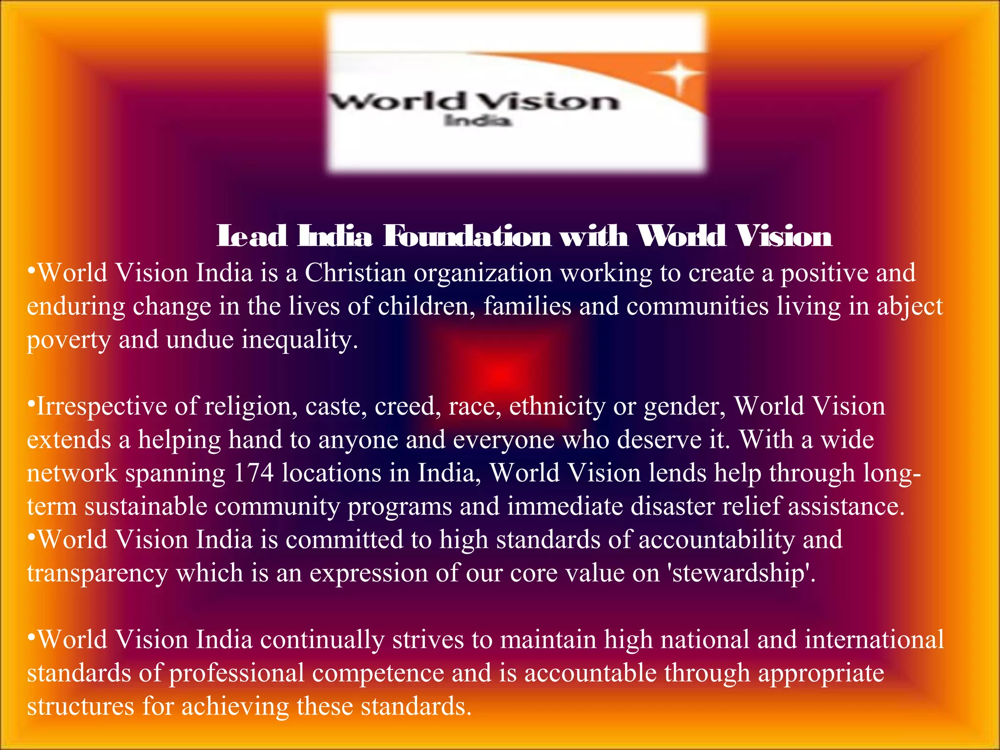 Lead India Foundation with World Vision
•World Vision India is a Christian organization working to create a positive and
enduring change in the lives of children, families and communities living in abject
poverty and undue inequality.
•Irrespective of religion, caste, creed, race, ethnicity or gender, World Vision
extends a helping hand to anyone and everyone who deserve it. With a wide
network spanning 174 locations in India, World Vision lends help through long-
term sustainable community programs and immediate disaster relief assistance.
•World Vision India is committed to high standards of accountability and
transparency which is an expression of our core value on 'stewardship'.
•World Vision India continually strives to maintain high national and international
standards of professional competence and is accountable through appropriate
structures for achieving these standards.
 