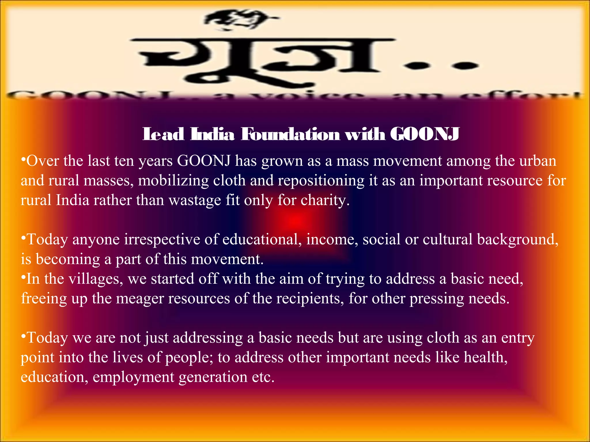 Lead India Foundation with GOONJ
•Over the last ten years GOONJ has grown as a mass movement among the urban
and rural masses, mobilizing cloth and repositioning it as an important resource for
rural India rather than wastage fit only for charity.
•Today anyone irrespective of educational, income, social or cultural background,
is becoming a part of this movement.
•In the villages, we started off with the aim of trying to address a basic need,
freeing up the meager resources of the recipients, for other pressing needs.
•Today we are not just addressing a basic needs but are using cloth as an entry
point into the lives of people; to address other important needs like health,
education, employment generation etc.
 