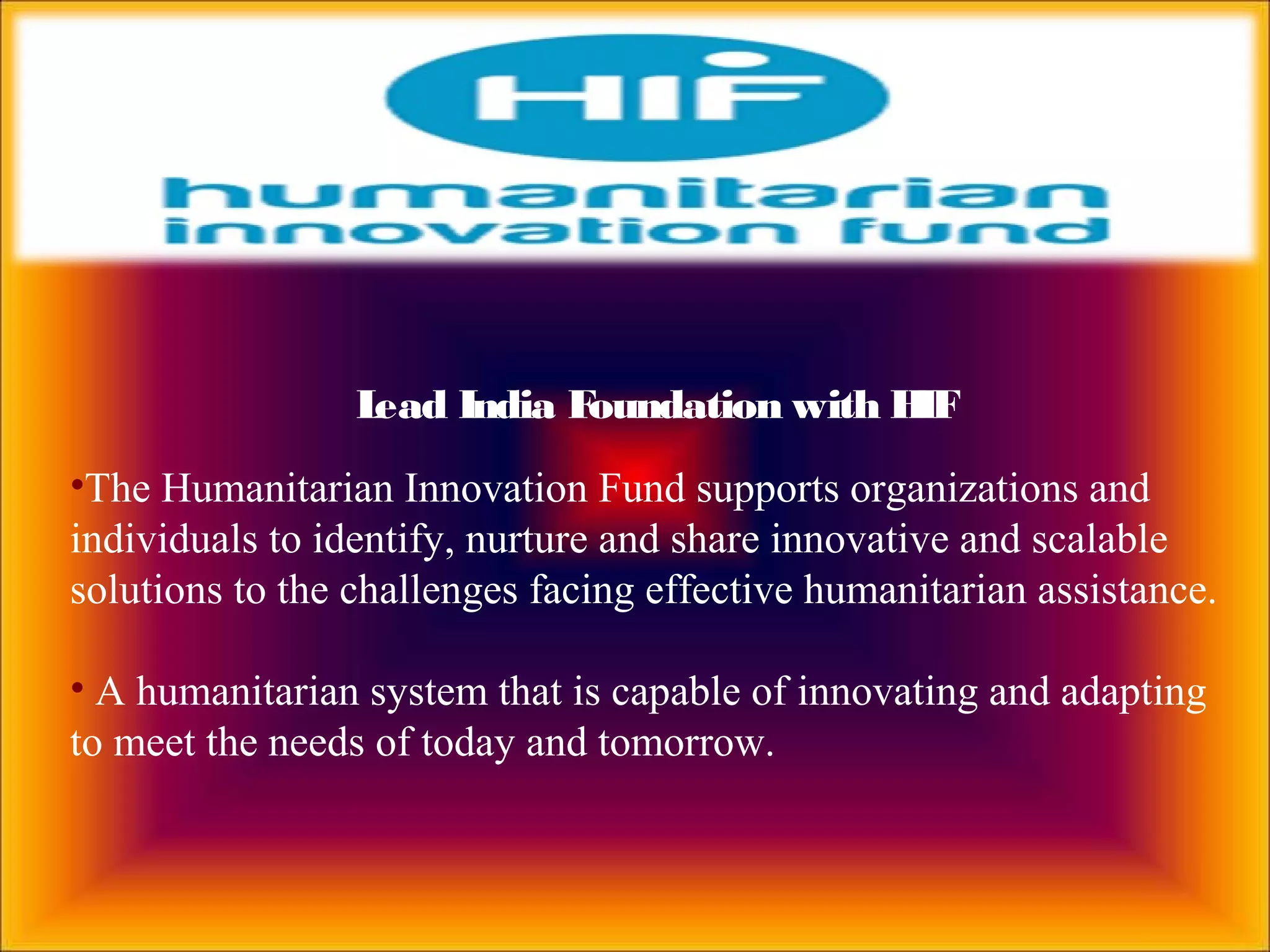 Lead India Foundation with HIF
•The Humanitarian Innovation Fund supports organizations and
individuals to identify, nurture and share innovative and scalable
solutions to the challenges facing effective humanitarian assistance.
• A humanitarian system that is capable of innovating and adapting
to meet the needs of today and tomorrow.
 