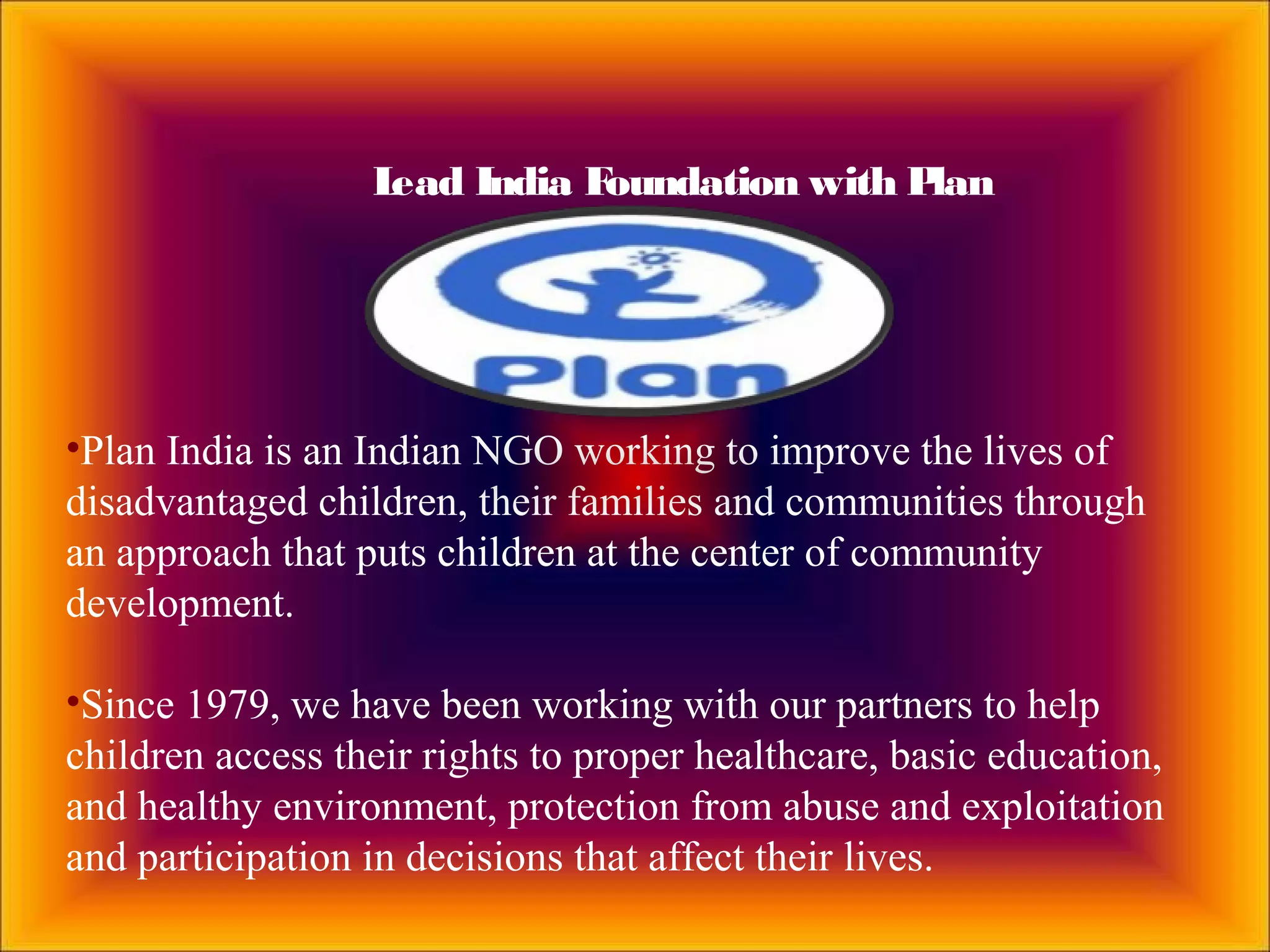 Lead India Foundation with Plan
•Plan India is an Indian NGO working to improve the lives of
disadvantaged children, their families and communities through
an approach that puts children at the center of community
development.
•Since 1979, we have been working with our partners to help
children access their rights to proper healthcare, basic education,
and healthy environment, protection from abuse and exploitation
and participation in decisions that affect their lives.
 
